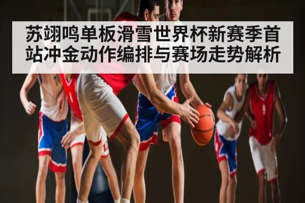 苏翊鸣单板滑雪世界杯新赛季首站冲金动作编排与赛场走势解析