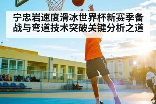 宁忠岩速度滑冰世界杯新赛季备战与弯道技术突破关键分析之道
