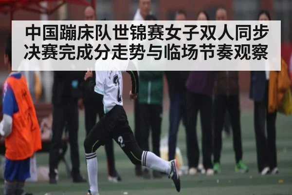 中国蹦床队世锦赛女子双人同步决赛完成分走势与临场节奏观察