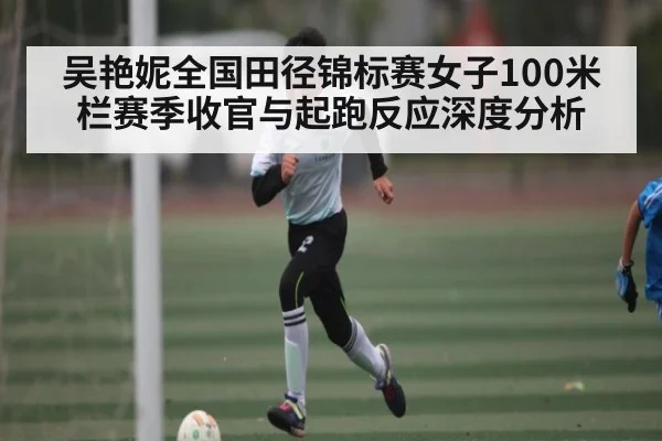 吴艳妮全国田径锦标赛女子100米栏赛季收官与起跑反应深度分析