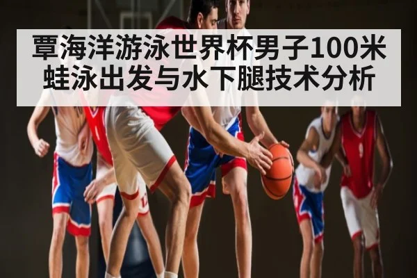 覃海洋游泳世界杯男子100米蛙泳出发与水下腿技术分析