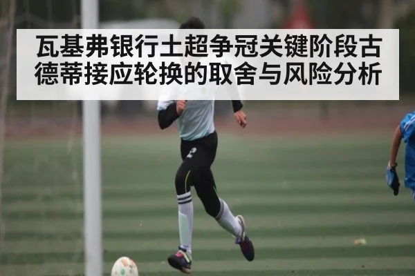 瓦基弗银行土超争冠关键阶段古德蒂接应轮换的取舍与风险分析